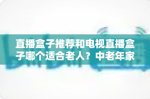 直播盒子推荐和电视直播盒子哪个适合老人?中老年家庭选购避坑全指南 直播盒子推荐和电视直播盒子哪个适合老人?中老年家庭选购避坑全指南