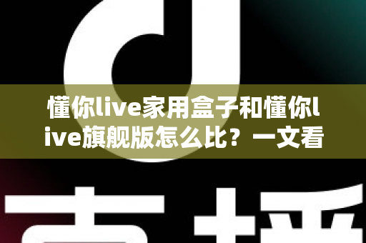 懂你live家用盒子和懂你live旗舰版怎么比？一文看懂两者差异，选对型号不花冤枉钱
