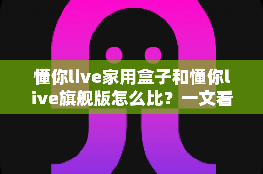 懂你live家用盒子和懂你live旗舰版怎么比？一文看懂两者差异，选对型号不花冤枉钱