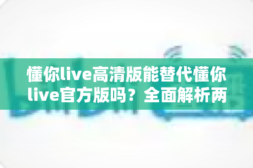 懂你live高清版能替代懂你live官方版吗？全面解析两个版本差异与选择指南