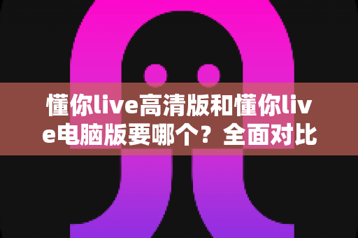 懂你live高清版和懂你live电脑版要哪个？全面对比帮你做出最适合自己的选择