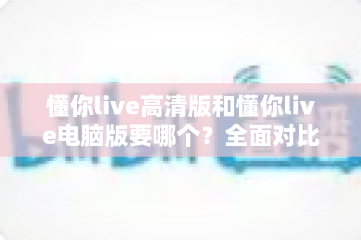 懂你live高清版和懂你live电脑版要哪个？全面对比帮你做出最适合自己的选择