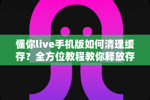 懂你live手机版如何清理缓存?全方位教程教你释放存储空间、提升直播流畅度 懂你live手机版如何清理缓存?全方位教程教你释放存储空间、提升直播流畅度