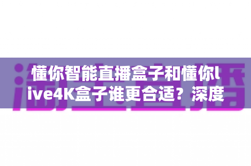 懂你智能直播盒子和懂你live4K盒子谁更合适?深度对比评测帮你选购不踩坑 懂你智能直播盒子和懂你live4K盒子谁更合适?深度对比评测帮你选购不踩坑