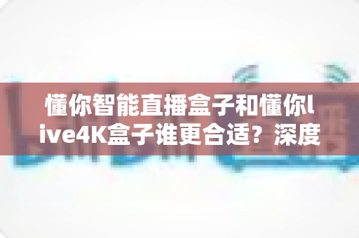 懂你智能直播盒子和懂你live4K盒子谁更合适?深度对比评测帮你选购不踩坑 懂你智能直播盒子和懂你live4K盒子谁更合适?深度对比评测帮你选购不踩坑