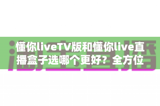 懂你liveTV版和懂你live直播盒子选哪个更好？全方位深度对比帮你找到最佳答案