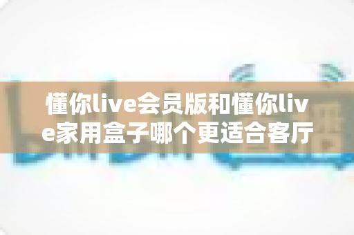懂你live会员版和懂你live家用盒子哪个更适合客厅？2025年最全选购对比指南