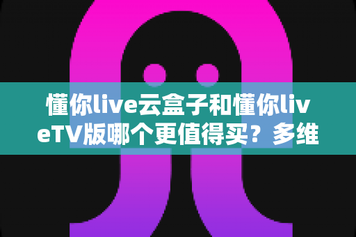 懂你live云盒子和懂你liveTV版哪个更值得买?多维对比帮你做出明智选择 懂你live云盒子和懂你liveTV版哪个更值得买?多维对比帮你做出明智选择