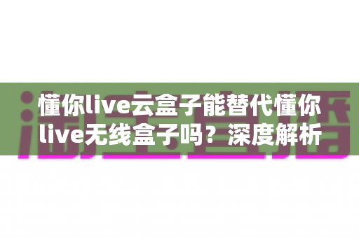 懂你live云盒子能替代懂你live无线盒子吗？深度解析两款直播设备的差异与选购指南