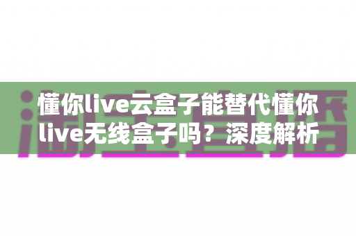 懂你live云盒子能替代懂你live无线盒子吗？深度解析两款直播设备的差异与选购指南
