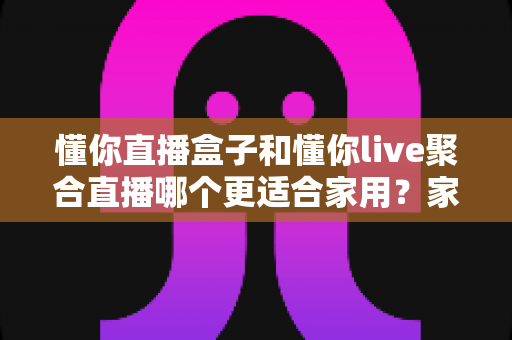 懂你直播盒子和懂你live聚合直播哪个更适合家用？家庭观影选购一篇讲透