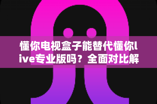 懂你电视盒子能替代懂你live专业版吗？全面对比解析与选择建议