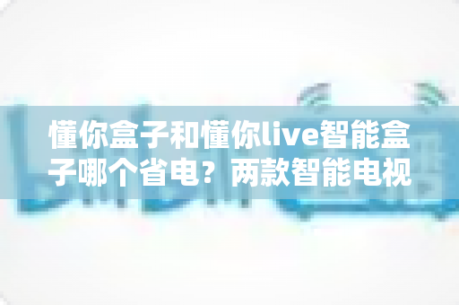 懂你盒子和懂你live智能盒子哪个省电？两款智能电视盒子功耗全解析与省电攻略