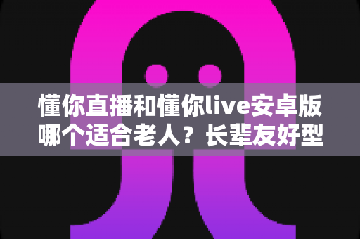 懂你直播和懂你live安卓版哪个适合老人?长辈友好型直播应用选择全攻略 懂你直播和懂你live安卓版哪个适合老人?长辈友好型直播应用选择全攻略