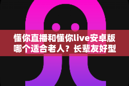 懂你直播和懂你live安卓版哪个适合老人？长辈友好型直播应用选择全攻略
