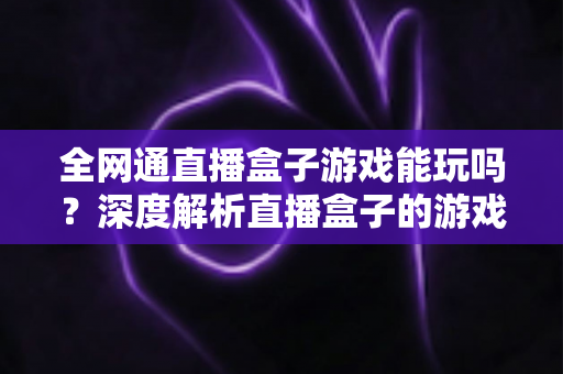 全网通直播盒子游戏能玩吗？深度解析直播盒子的游戏性能与选购使用全指南