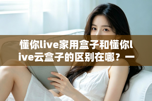 懂你live家用盒子和懂你live云盒子的区别在哪？一文读懂两款设备的差异与选购技巧