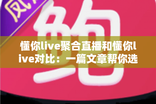 懂你live聚合直播和懂你live对比：一篇文章帮你选对直播观看方案
