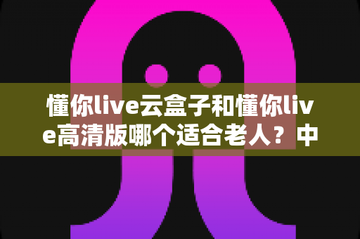 懂你live云盒子和懂你live高清版哪个适合老人?中老年家庭选购电视盒子的实用指南 懂你live云盒子和懂你live高清版哪个适合老人?中老年家庭选购电视盒子的实用指南