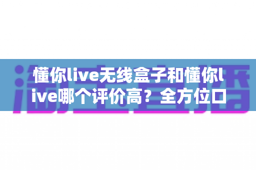 懂你live无线盒子和懂你live哪个评价高？全方位口碑对比与选购指南