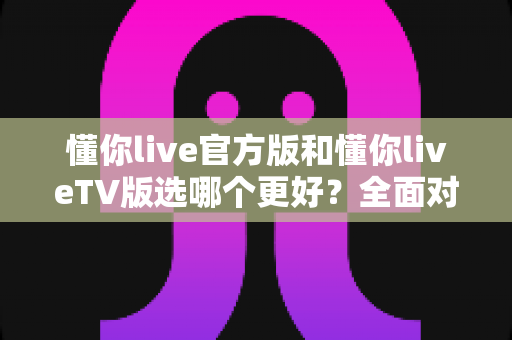 懂你live官方版和懂你liveTV版选哪个更好?全面对比分析助你找到最适合的观看方案 懂你live官方版和懂你liveTV版选哪个更好?全面对比分析助你找到最适合的观看方案