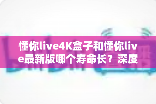 懂你live4K盒子和懂你live最新版哪个寿命长？深度对比解析与实用选购指南