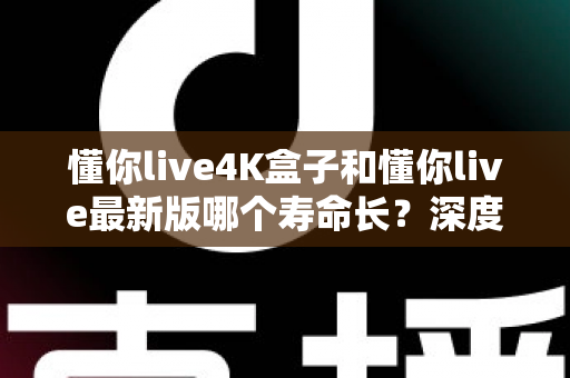 懂你live4K盒子和懂你live最新版哪个寿命长？深度对比解析与实用选购指南