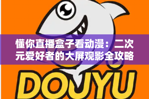 懂你直播盒子看动漫:二次元爱好者的大屏观影全攻略 懂你直播盒子看动漫:二次元爱好者的大屏观影全攻略