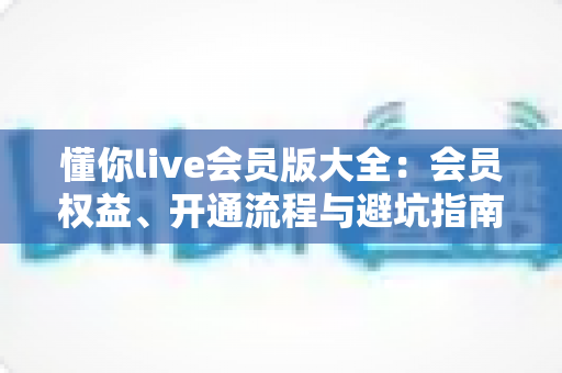 懂你live会员版大全：会员权益、开通流程与避坑指南全解析