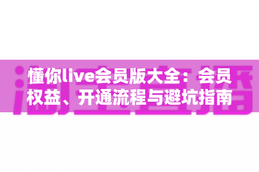 懂你live会员版大全：会员权益、开通流程与避坑指南全解析