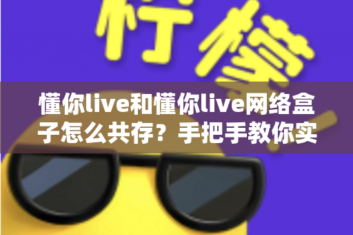 懂你live和懂你live网络盒子怎么共存？手把手教你实现双版本同时安装的实用全攻略