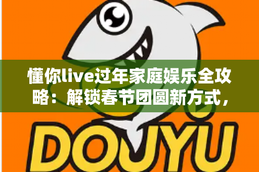 懂你live过年家庭娱乐全攻略：解锁春节团圆新方式，让全家欢乐嗨不停