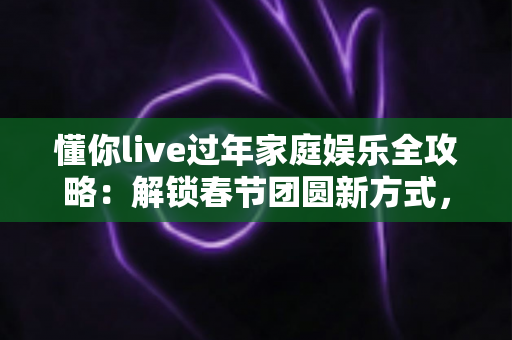 懂你live过年家庭娱乐全攻略：解锁春节团圆新方式，让全家欢乐嗨不停