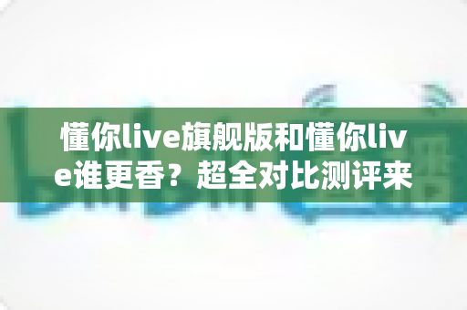 懂你live旗舰版和懂你live谁更香?超全对比测评来了,看完再下单不花冤枉钱 懂你live旗舰版和懂你live谁更香?超全对比测评来了,看完再下单不花冤枉钱