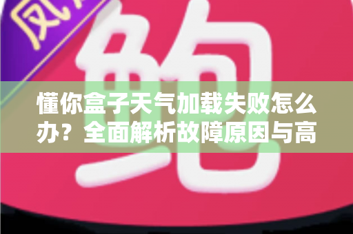 懂你盒子天气加载失败怎么办？全面解析故障原因与高效解决方案完整指南