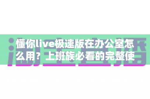 懂你live极速版在办公室怎么用？上班族必看的完整使用指南与高效技巧