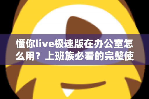 懂你live极速版在办公室怎么用？上班族必看的完整使用指南与高效技巧