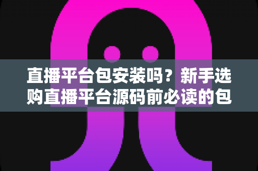 直播平台包安装吗？新手选购直播平台源码前必读的包安装服务深度解析