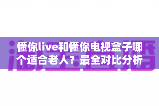 懂你live和懂你电视盒子哪个适合老人?最全对比分析与选购攻略 懂你live和懂你电视盒子哪个适合老人?最全对比分析与选购攻略