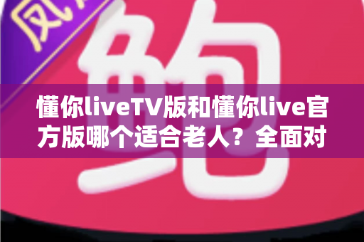懂你liveTV版和懂你live官方版哪个适合老人？全面对比帮您选出最适合长辈的观影神器