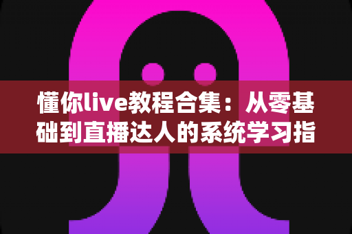 懂你live教程合集：从零基础到直播达人的系统学习指南