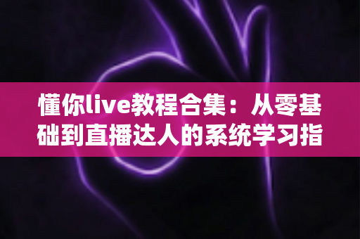 懂你live教程合集：从零基础到直播达人的系统学习指南