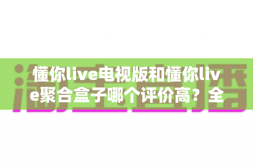 懂你live电视版和懂你live聚合盒子哪个评价高?全面对比评测与真实口碑解析 懂你live电视版和懂你live聚合盒子哪个评价高?全面对比评测与真实口碑解析