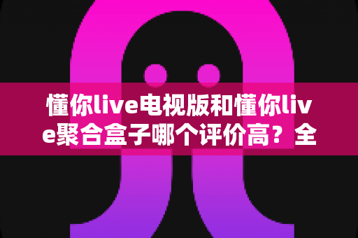 懂你live电视版和懂你live聚合盒子哪个评价高?全面对比评测与真实口碑解析 懂你live电视版和懂你live聚合盒子哪个评价高?全面对比评测与真实口碑解析