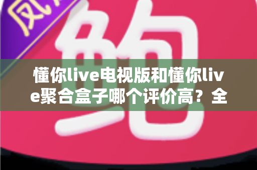 懂你live电视版和懂你live聚合盒子哪个评价高？全面对比评测与真实口碑解析