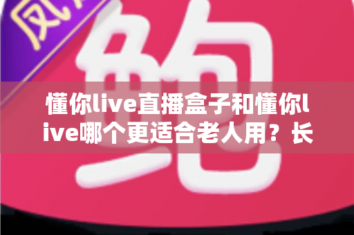 懂你live直播盒子和懂你live哪个更适合老人用？长辈观影设备全面对比与选购指南