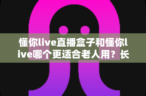 懂你live直播盒子和懂你live哪个更适合老人用？长辈观影设备全面对比与选购指南