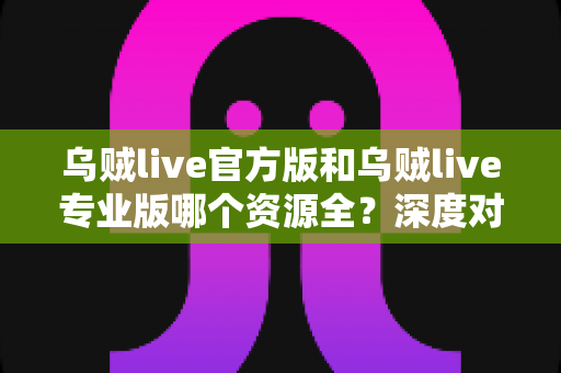 乌贼live官方版和乌贼live专业版哪个资源全？深度对比全解析，帮你锁定资源更丰富的理想版本