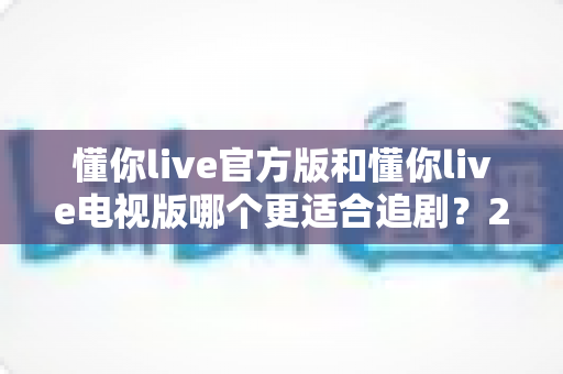 懂你live官方版和懂你live电视版哪个更适合追剧?2025深度对比评测与选购指南 懂你live官方版和懂你live电视版哪个更适合追剧?2025深度对比评测与选购指南