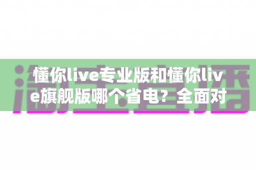 懂你live专业版和懂你live旗舰版哪个省电？全面对比解析与省电优化全攻略